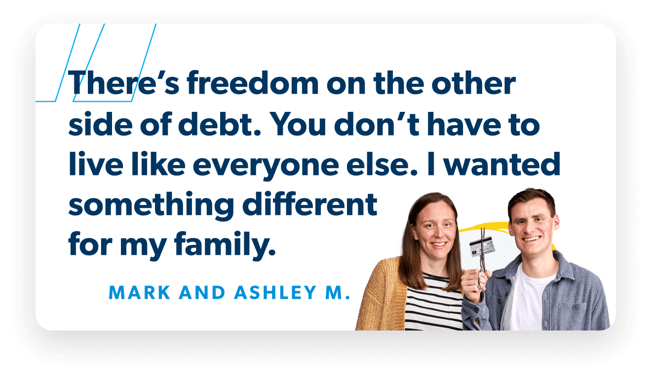 There’s freedom on the other side of debt. You don’t have to live like everyone else. I wanted something different for my family. —Mark and Ashley M.